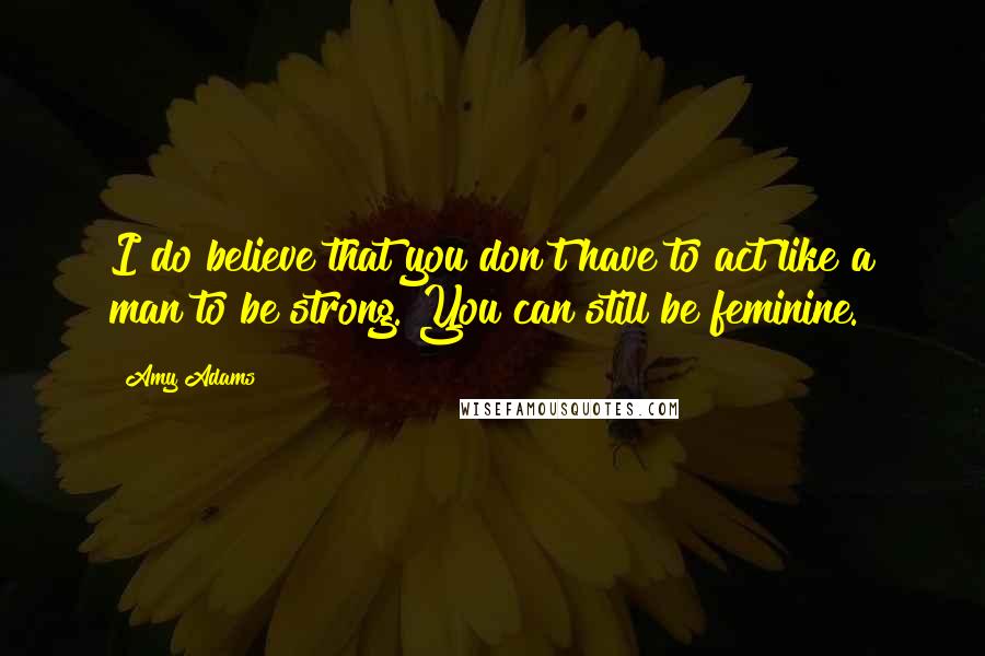 Amy Adams Quotes: I do believe that you don't have to act like a man to be strong. You can still be feminine.