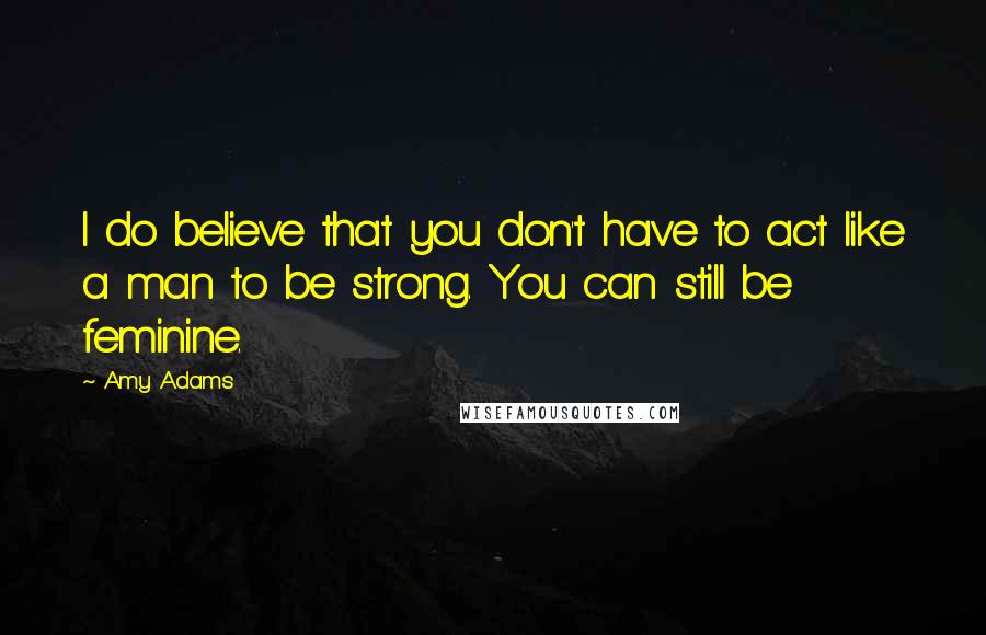 Amy Adams Quotes: I do believe that you don't have to act like a man to be strong. You can still be feminine.