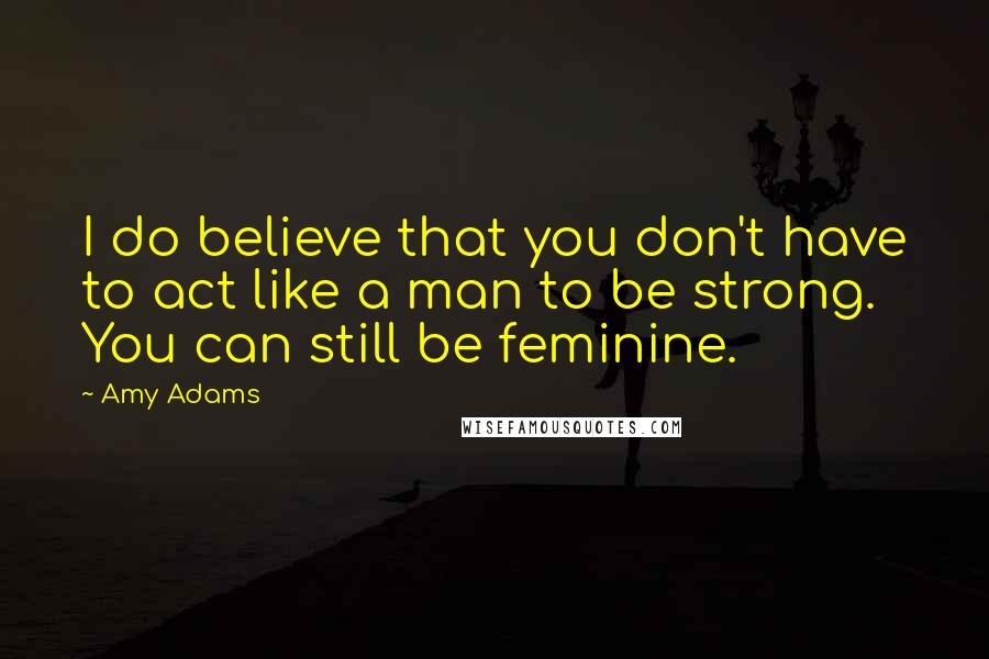 Amy Adams Quotes: I do believe that you don't have to act like a man to be strong. You can still be feminine.