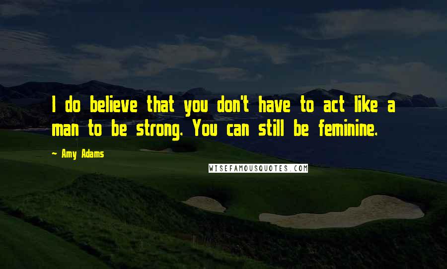 Amy Adams Quotes: I do believe that you don't have to act like a man to be strong. You can still be feminine.