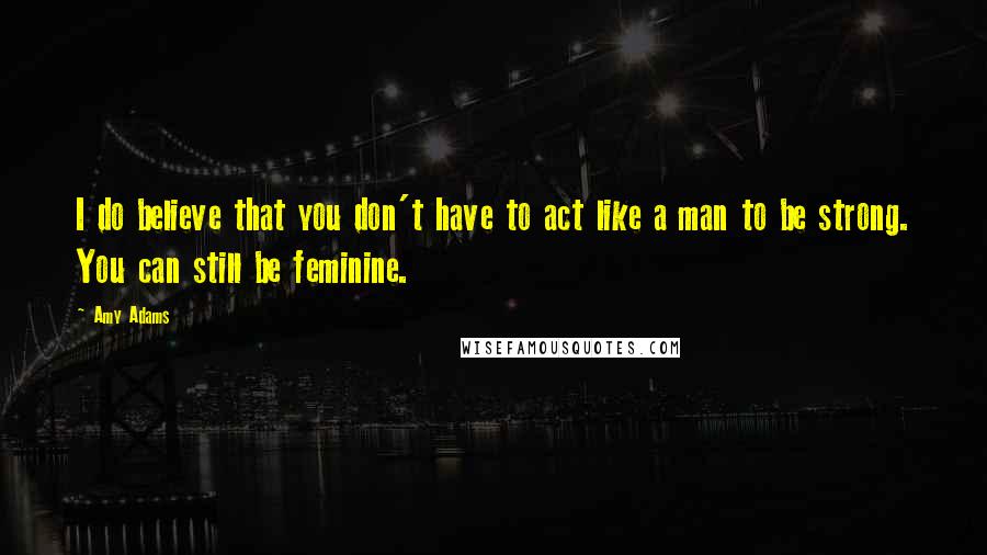 Amy Adams Quotes: I do believe that you don't have to act like a man to be strong. You can still be feminine.