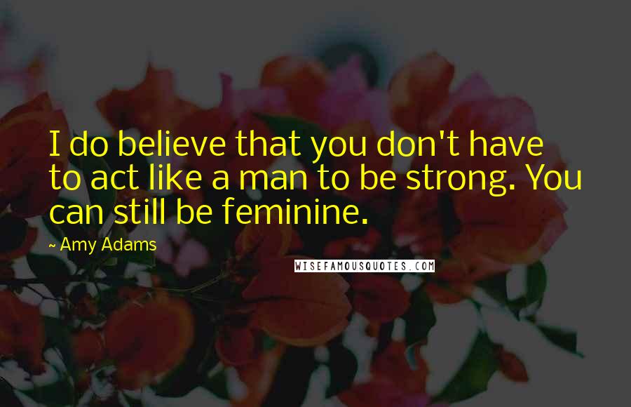 Amy Adams Quotes: I do believe that you don't have to act like a man to be strong. You can still be feminine.