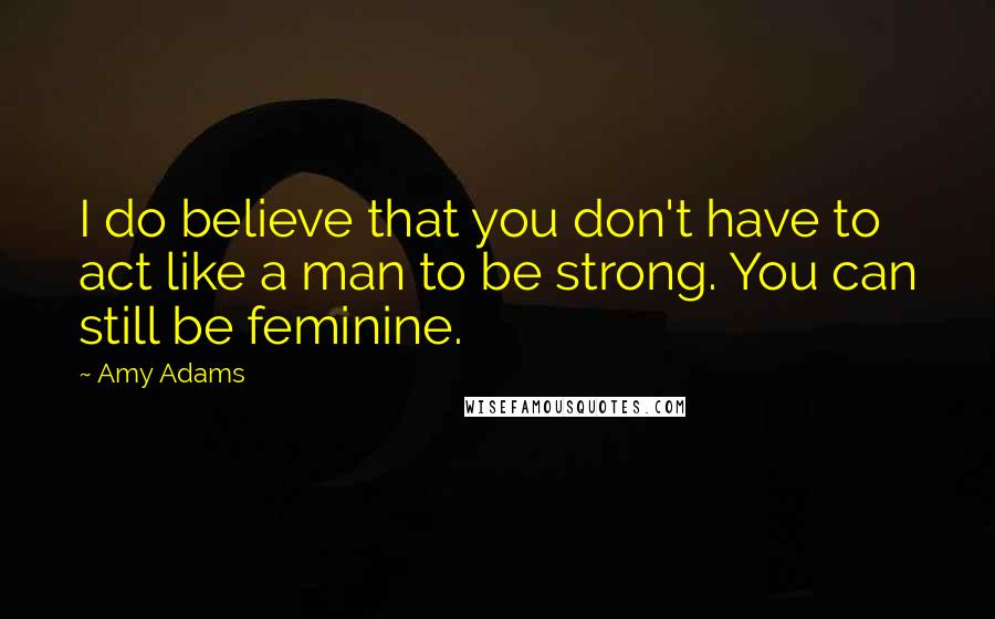 Amy Adams Quotes: I do believe that you don't have to act like a man to be strong. You can still be feminine.