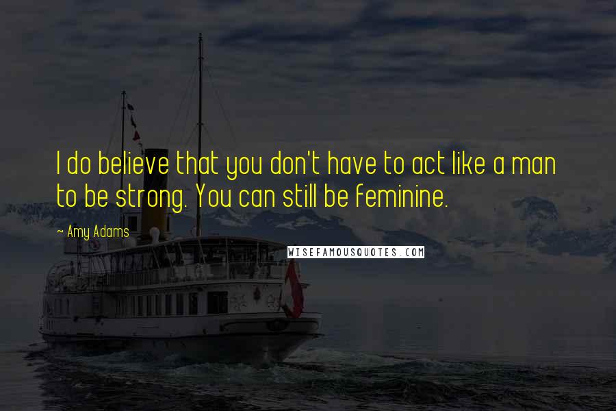 Amy Adams Quotes: I do believe that you don't have to act like a man to be strong. You can still be feminine.