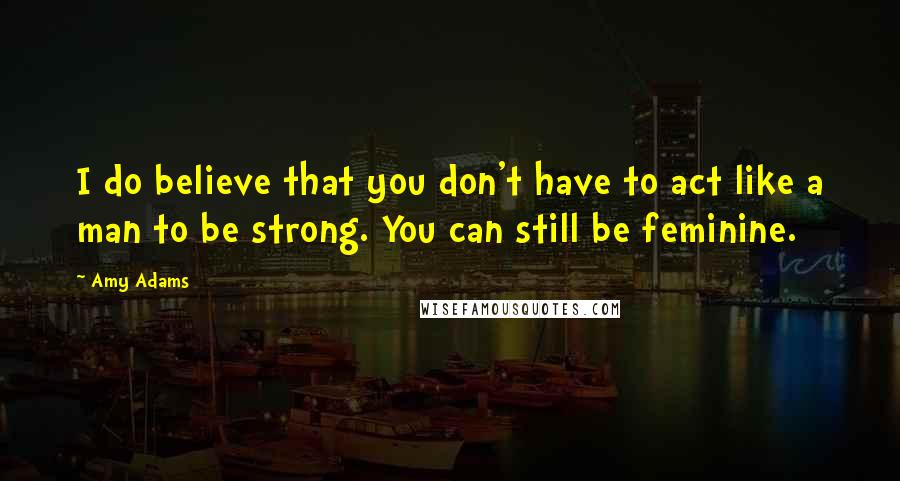 Amy Adams Quotes: I do believe that you don't have to act like a man to be strong. You can still be feminine.