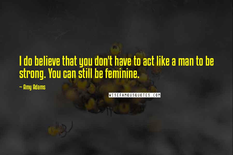 Amy Adams Quotes: I do believe that you don't have to act like a man to be strong. You can still be feminine.