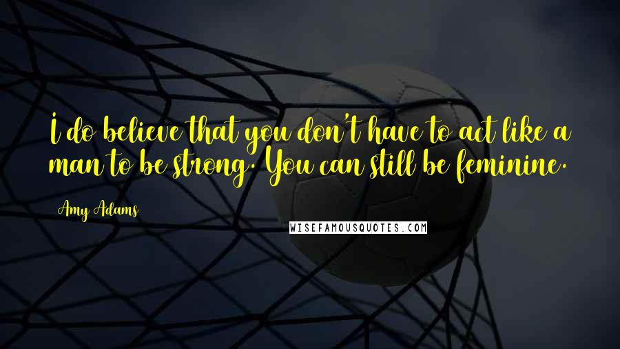 Amy Adams Quotes: I do believe that you don't have to act like a man to be strong. You can still be feminine.