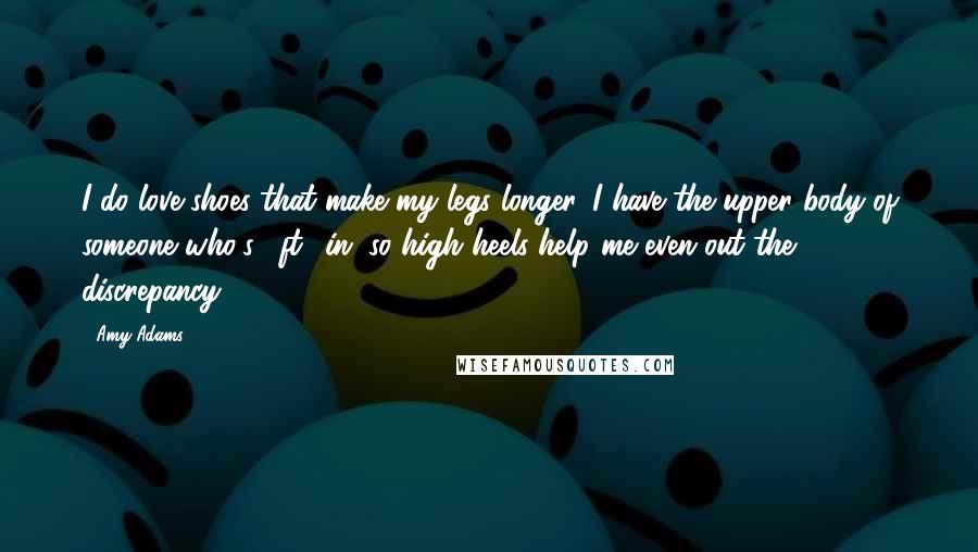 Amy Adams Quotes: I do love shoes that make my legs longer. I have the upper body of someone who's 5ft 8in, so high heels help me even out the discrepancy.