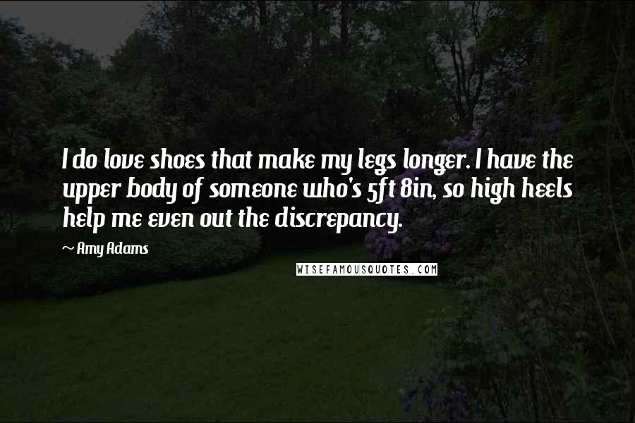 Amy Adams Quotes: I do love shoes that make my legs longer. I have the upper body of someone who's 5ft 8in, so high heels help me even out the discrepancy.