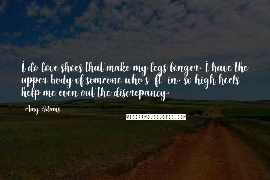 Amy Adams Quotes: I do love shoes that make my legs longer. I have the upper body of someone who's 5ft 8in, so high heels help me even out the discrepancy.