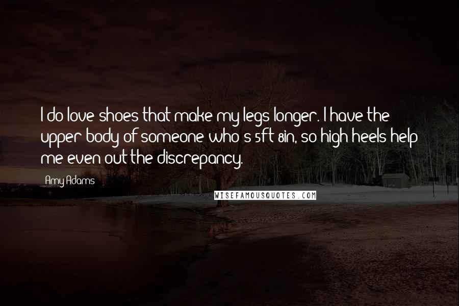 Amy Adams Quotes: I do love shoes that make my legs longer. I have the upper body of someone who's 5ft 8in, so high heels help me even out the discrepancy.