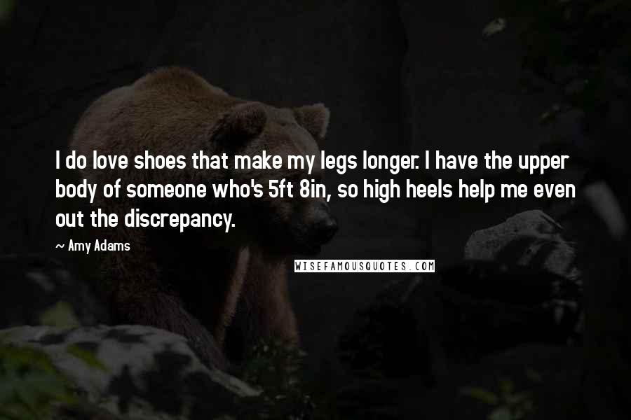Amy Adams Quotes: I do love shoes that make my legs longer. I have the upper body of someone who's 5ft 8in, so high heels help me even out the discrepancy.