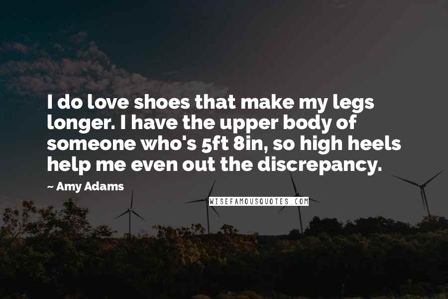 Amy Adams Quotes: I do love shoes that make my legs longer. I have the upper body of someone who's 5ft 8in, so high heels help me even out the discrepancy.