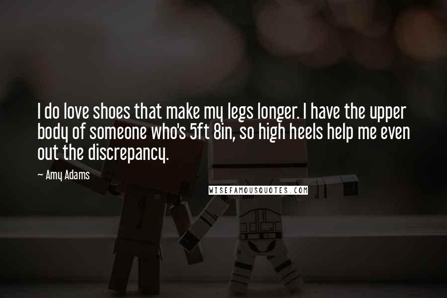 Amy Adams Quotes: I do love shoes that make my legs longer. I have the upper body of someone who's 5ft 8in, so high heels help me even out the discrepancy.