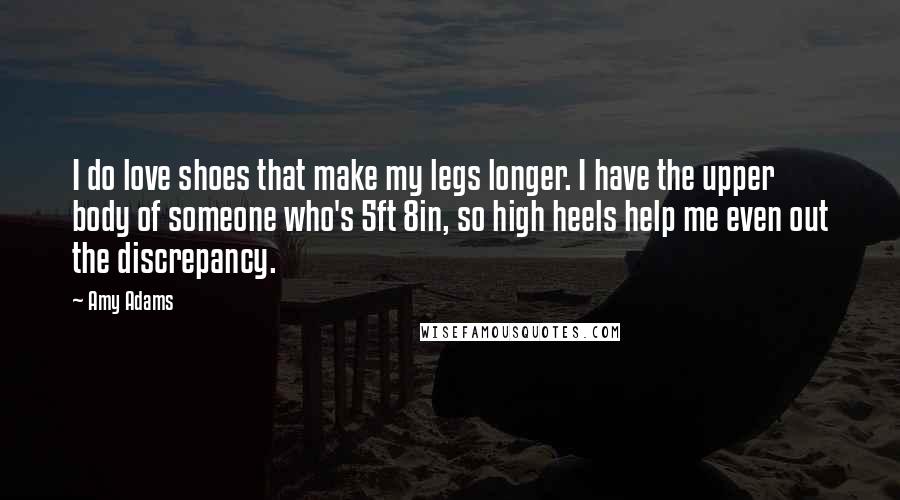 Amy Adams Quotes: I do love shoes that make my legs longer. I have the upper body of someone who's 5ft 8in, so high heels help me even out the discrepancy.