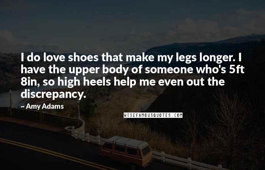 Amy Adams Quotes: I do love shoes that make my legs longer. I have the upper body of someone who's 5ft 8in, so high heels help me even out the discrepancy.