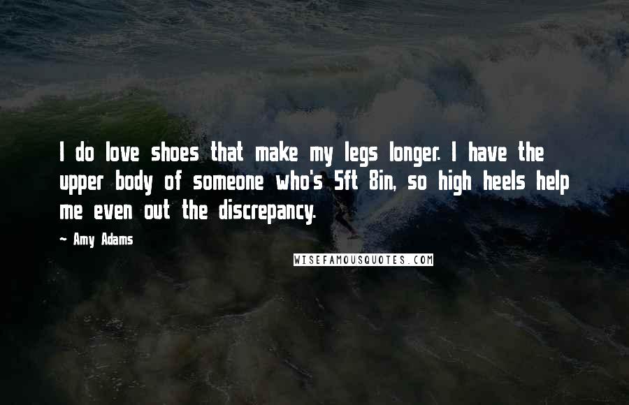 Amy Adams Quotes: I do love shoes that make my legs longer. I have the upper body of someone who's 5ft 8in, so high heels help me even out the discrepancy.