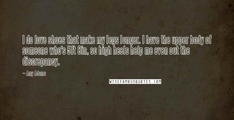 Amy Adams Quotes: I do love shoes that make my legs longer. I have the upper body of someone who's 5ft 8in, so high heels help me even out the discrepancy.