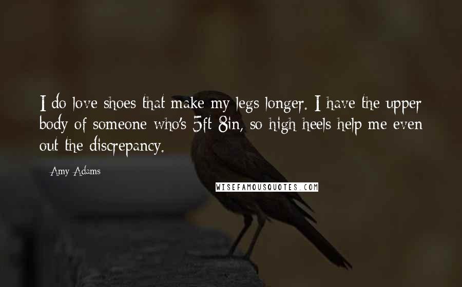 Amy Adams Quotes: I do love shoes that make my legs longer. I have the upper body of someone who's 5ft 8in, so high heels help me even out the discrepancy.