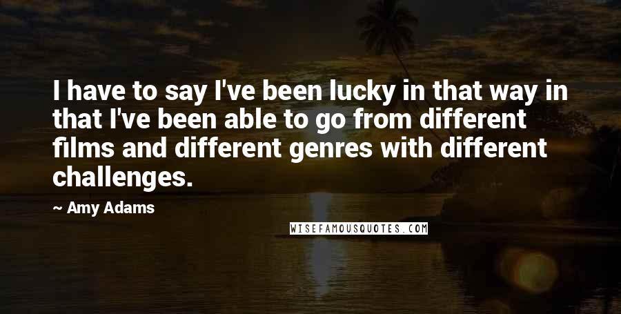 Amy Adams Quotes: I have to say I've been lucky in that way in that I've been able to go from different films and different genres with different challenges.