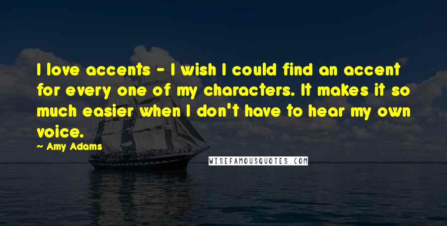 Amy Adams Quotes: I love accents - I wish I could find an accent for every one of my characters. It makes it so much easier when I don't have to hear my own voice.