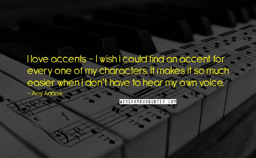 Amy Adams Quotes: I love accents - I wish I could find an accent for every one of my characters. It makes it so much easier when I don't have to hear my own voice.
