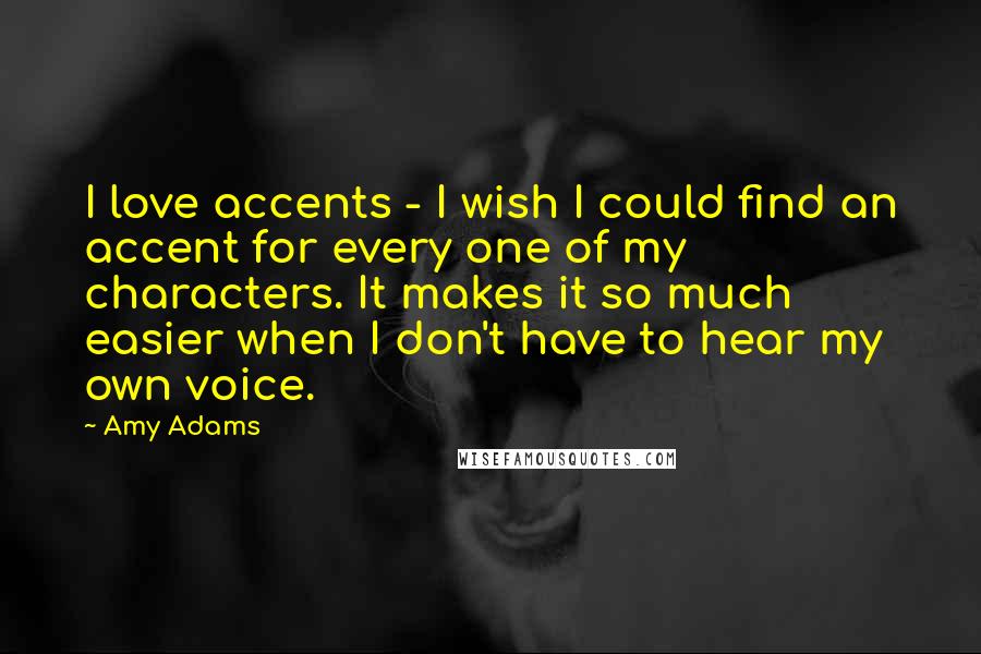 Amy Adams Quotes: I love accents - I wish I could find an accent for every one of my characters. It makes it so much easier when I don't have to hear my own voice.