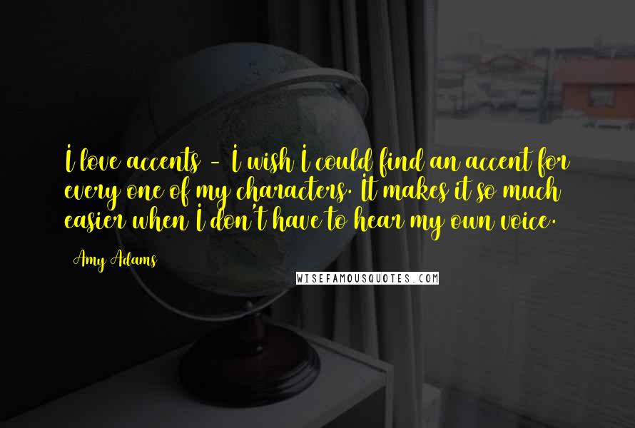 Amy Adams Quotes: I love accents - I wish I could find an accent for every one of my characters. It makes it so much easier when I don't have to hear my own voice.