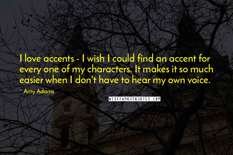 Amy Adams Quotes: I love accents - I wish I could find an accent for every one of my characters. It makes it so much easier when I don't have to hear my own voice.