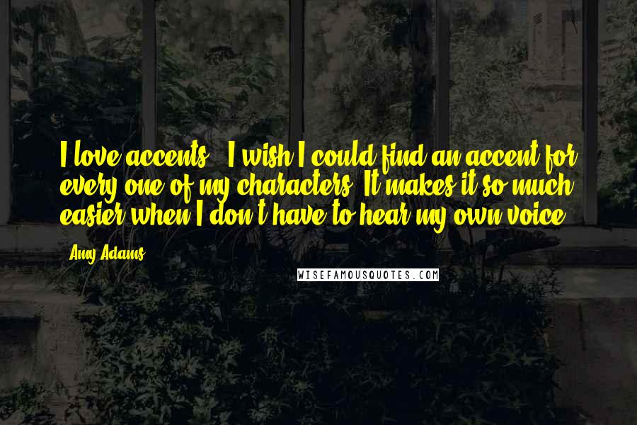 Amy Adams Quotes: I love accents - I wish I could find an accent for every one of my characters. It makes it so much easier when I don't have to hear my own voice.