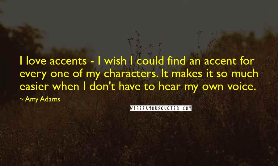 Amy Adams Quotes: I love accents - I wish I could find an accent for every one of my characters. It makes it so much easier when I don't have to hear my own voice.