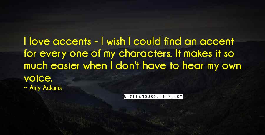 Amy Adams Quotes: I love accents - I wish I could find an accent for every one of my characters. It makes it so much easier when I don't have to hear my own voice.