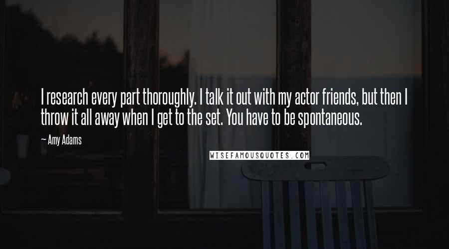 Amy Adams Quotes: I research every part thoroughly. I talk it out with my actor friends, but then I throw it all away when I get to the set. You have to be spontaneous.