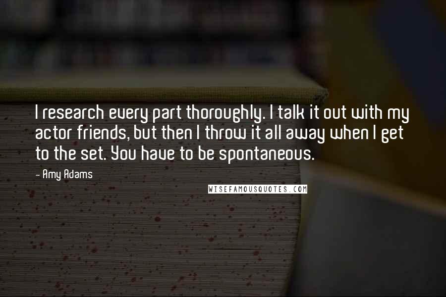 Amy Adams Quotes: I research every part thoroughly. I talk it out with my actor friends, but then I throw it all away when I get to the set. You have to be spontaneous.