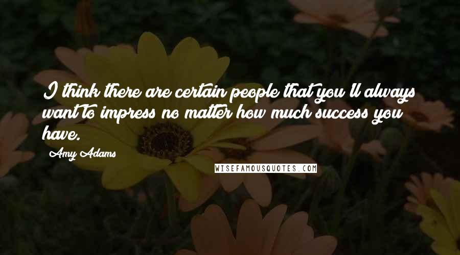 Amy Adams Quotes: I think there are certain people that you'll always want to impress no matter how much success you have.