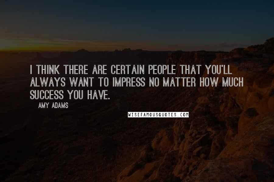 Amy Adams Quotes: I think there are certain people that you'll always want to impress no matter how much success you have.