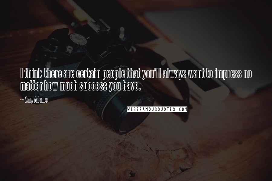 Amy Adams Quotes: I think there are certain people that you'll always want to impress no matter how much success you have.