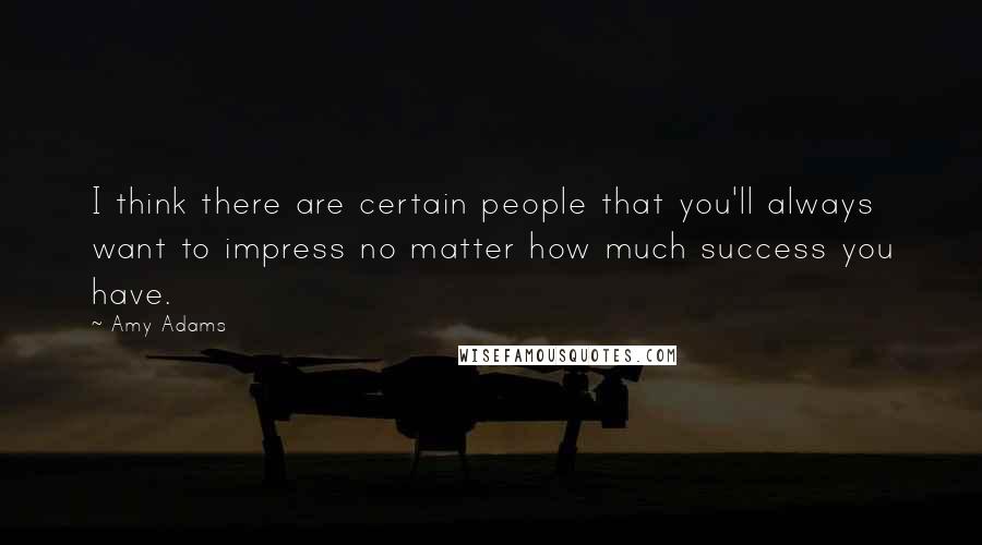 Amy Adams Quotes: I think there are certain people that you'll always want to impress no matter how much success you have.