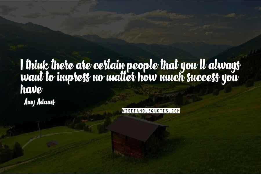 Amy Adams Quotes: I think there are certain people that you'll always want to impress no matter how much success you have.