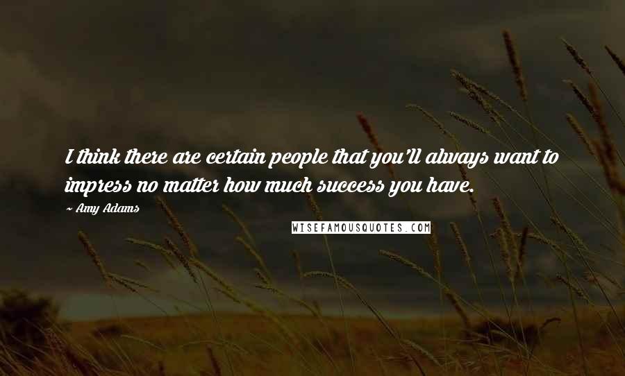 Amy Adams Quotes: I think there are certain people that you'll always want to impress no matter how much success you have.