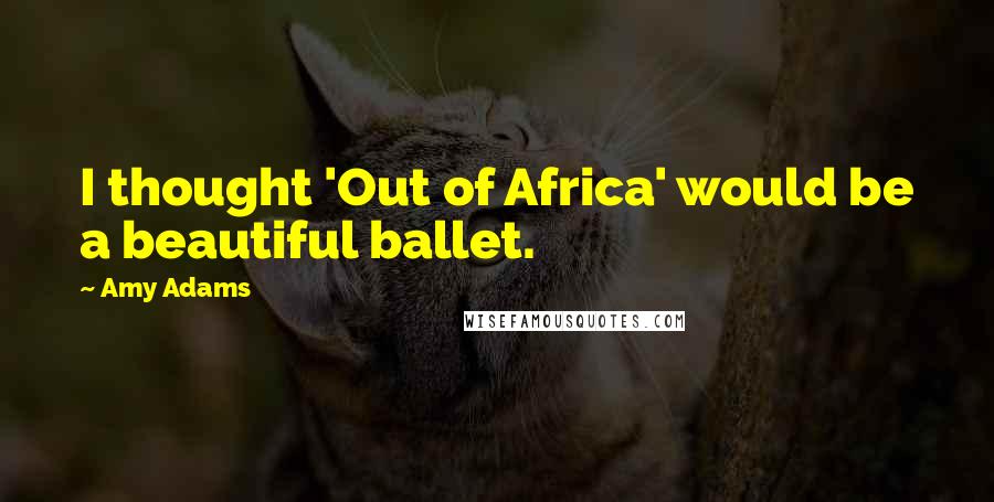 Amy Adams Quotes: I thought 'Out of Africa' would be a beautiful ballet.