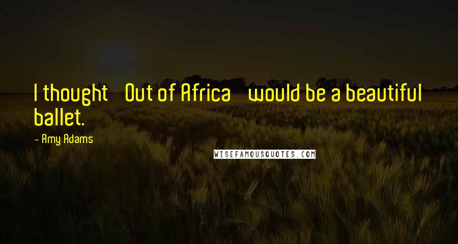 Amy Adams Quotes: I thought 'Out of Africa' would be a beautiful ballet.