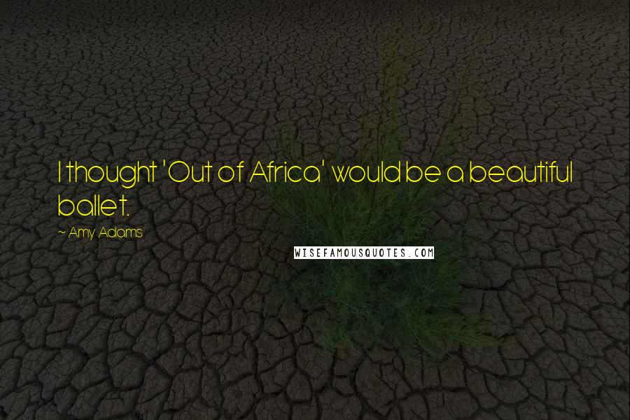 Amy Adams Quotes: I thought 'Out of Africa' would be a beautiful ballet.