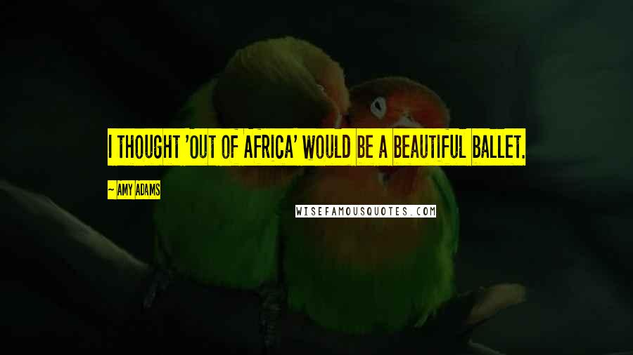 Amy Adams Quotes: I thought 'Out of Africa' would be a beautiful ballet.
