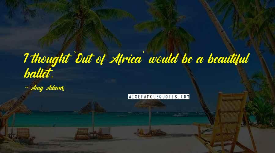 Amy Adams Quotes: I thought 'Out of Africa' would be a beautiful ballet.