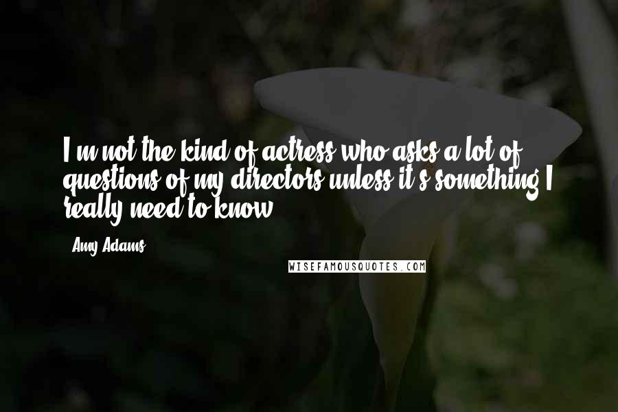 Amy Adams Quotes: I'm not the kind of actress who asks a lot of questions of my directors unless it's something I really need to know.