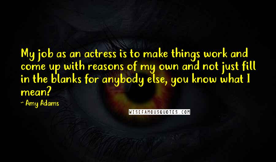 Amy Adams Quotes: My job as an actress is to make things work and come up with reasons of my own and not just fill in the blanks for anybody else, you know what I mean?