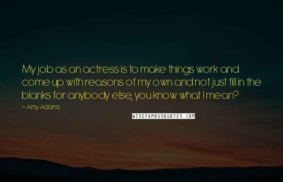 Amy Adams Quotes: My job as an actress is to make things work and come up with reasons of my own and not just fill in the blanks for anybody else, you know what I mean?