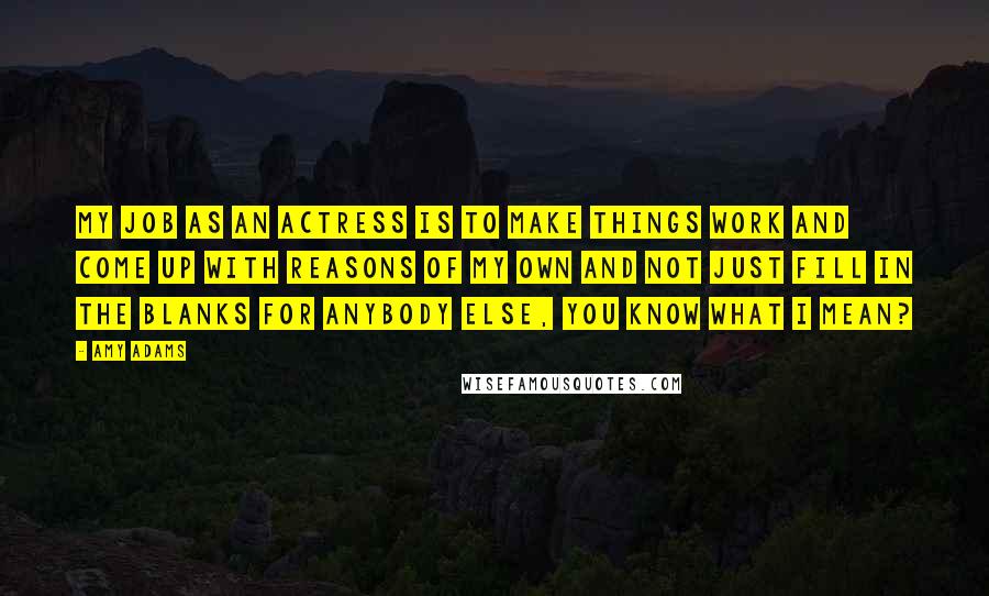 Amy Adams Quotes: My job as an actress is to make things work and come up with reasons of my own and not just fill in the blanks for anybody else, you know what I mean?