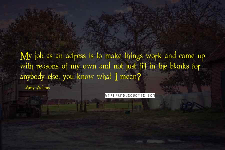 Amy Adams Quotes: My job as an actress is to make things work and come up with reasons of my own and not just fill in the blanks for anybody else, you know what I mean?